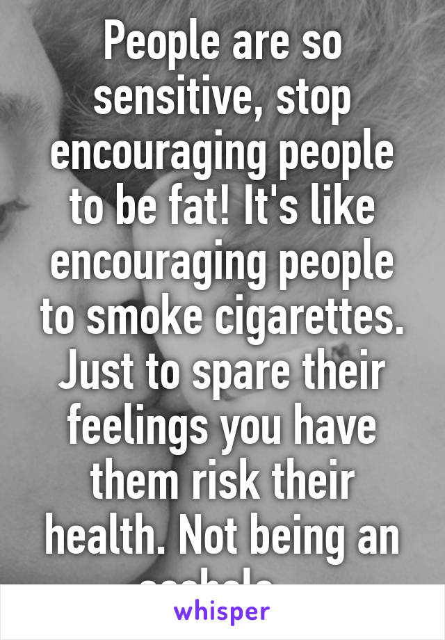 People are so sensitive, stop encouraging people to be fat! It's like encouraging people to smoke cigarettes. Just to spare their feelings you have them risk their health. Not being an asshole...