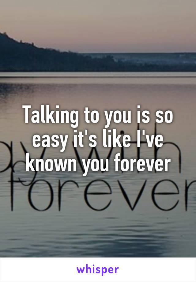 Talking to you is so easy it's like I've known you forever