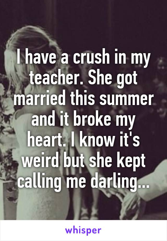 I have a crush in my teacher. She got married this summer and it broke my heart. I know it's weird but she kept calling me darling...