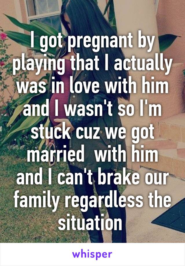 I got pregnant by playing that I actually was in love with him and I wasn't so I'm stuck cuz we got married  with him and I can't brake our family regardless the situation 