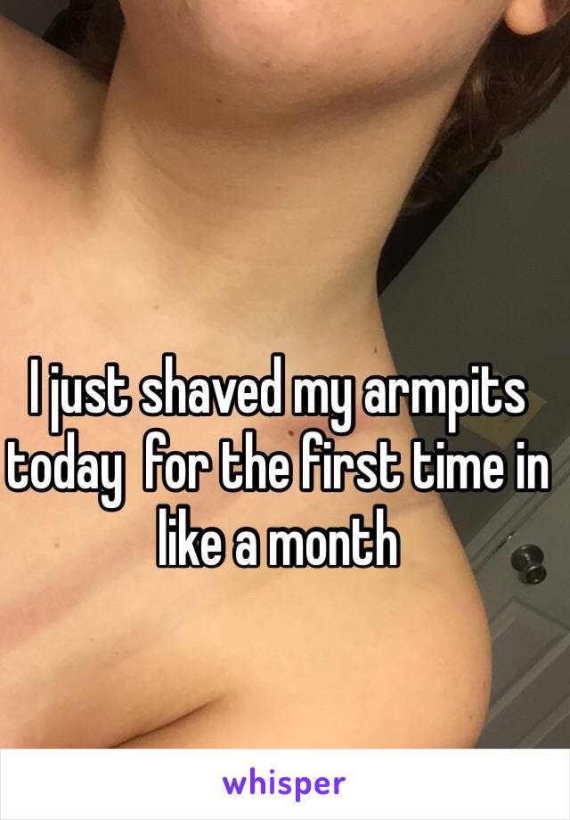 I just shaved my armpits today  for the first time in like a month