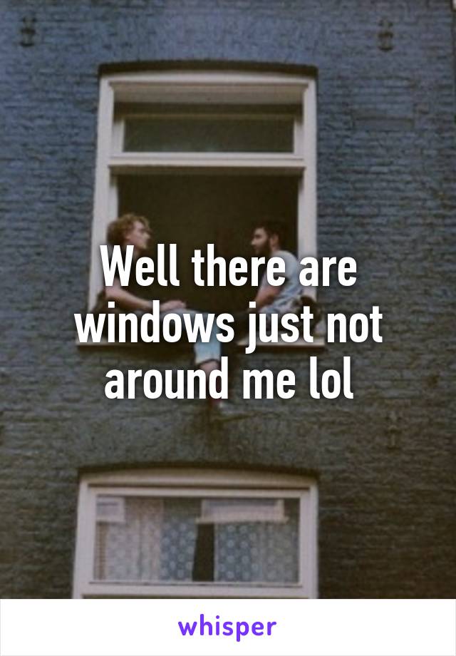 Well there are windows just not around me lol