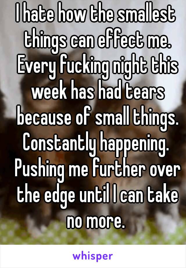 I hate how the smallest things can effect me. Every fucking night this week has had tears because of small things. Constantly happening.  Pushing me further over the edge until I can take no more. 