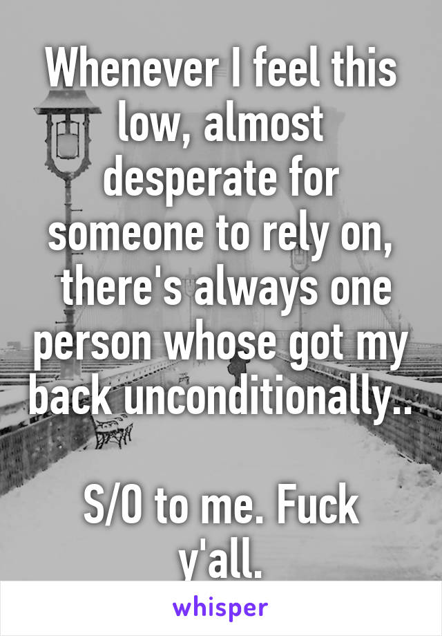 Whenever I feel this low, almost desperate for someone to rely on,
 there's always one person whose got my back unconditionally..

S/O to me. Fuck y'all.