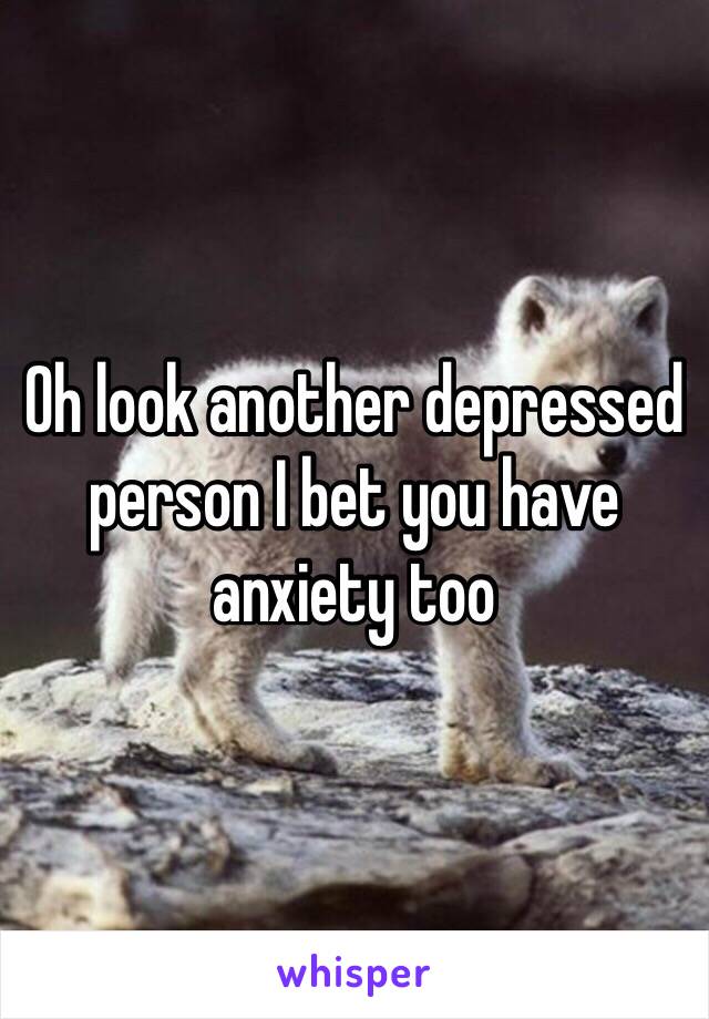 Oh look another depressed person I bet you have anxiety too