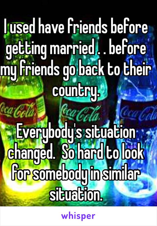 I used have friends before getting married . . before my friends go back to their country.  

Everybody's situation changed.  So hard to look for somebody in similar situation.