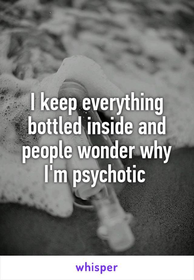 I keep everything bottled inside and people wonder why I'm psychotic 