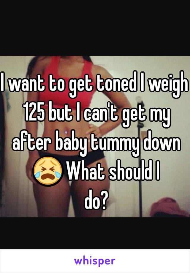 I want to get toned I weigh 125 but I can't get my after baby tummy down 😭 What should I do?