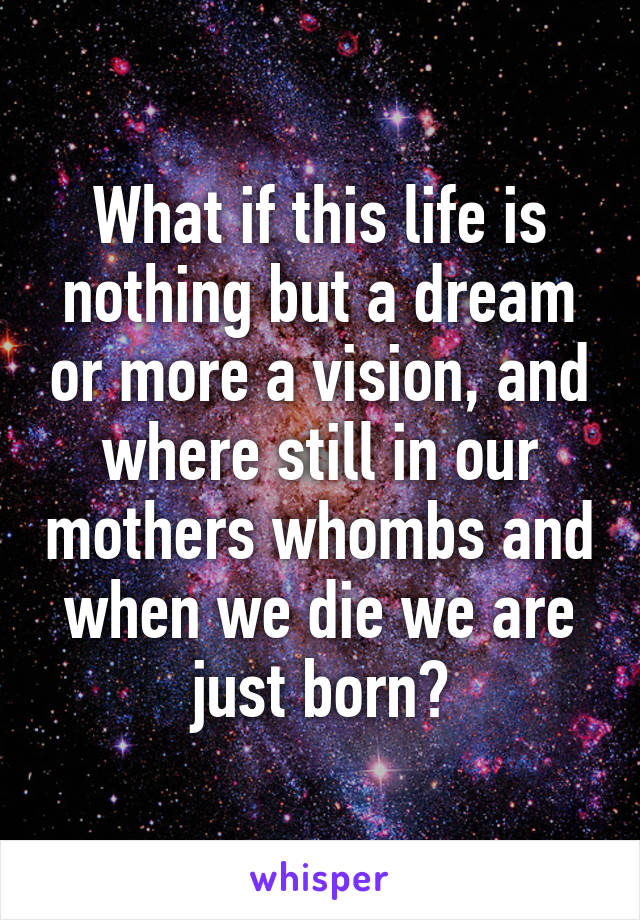 What if this life is nothing but a dream or more a vision, and where still in our mothers whombs and when we die we are just born?