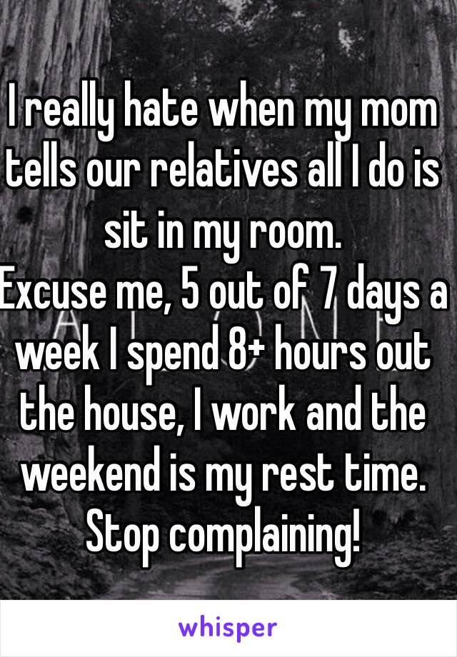 I really hate when my mom tells our relatives all I do is sit in my room. 
Excuse me, 5 out of 7 days a week I spend 8+ hours out the house, I work and the weekend is my rest time. Stop complaining! 