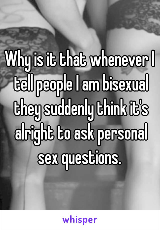 Why is it that whenever I tell people I am bisexual they suddenly think it's alright to ask personal sex questions. 