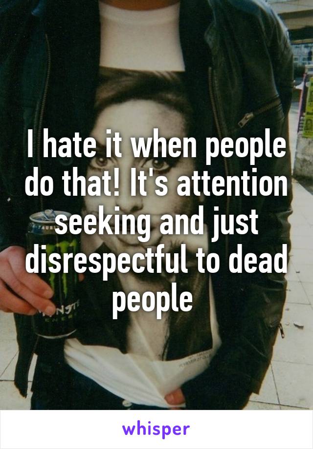 I hate it when people do that! It's attention seeking and just disrespectful to dead people 