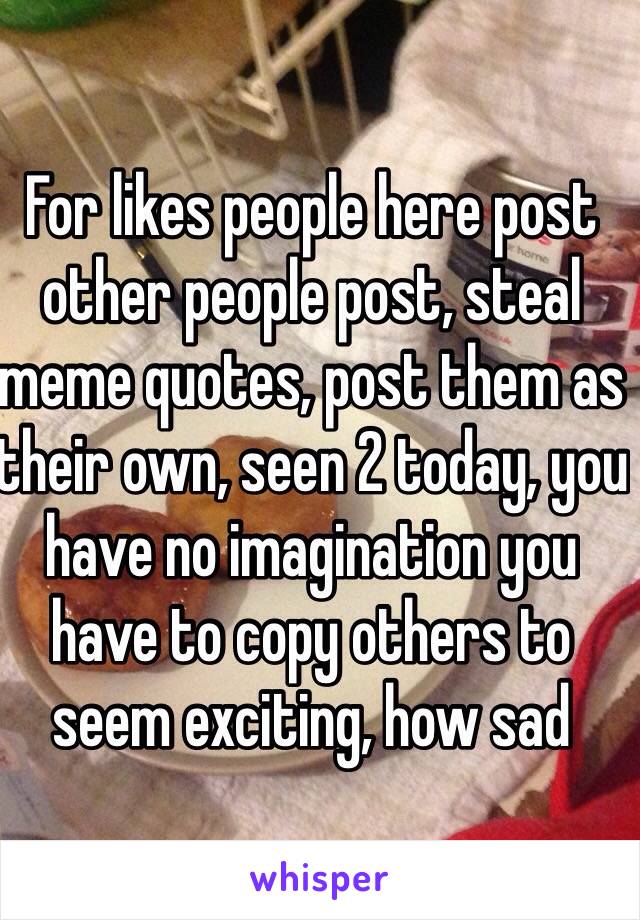 For likes people here post other people post, steal meme quotes, post them as their own, seen 2 today, you have no imagination you have to copy others to seem exciting, how sad