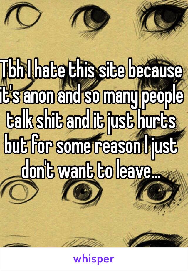 Tbh I hate this site because it's anon and so many people talk shit and it just hurts but for some reason I just don't want to leave...