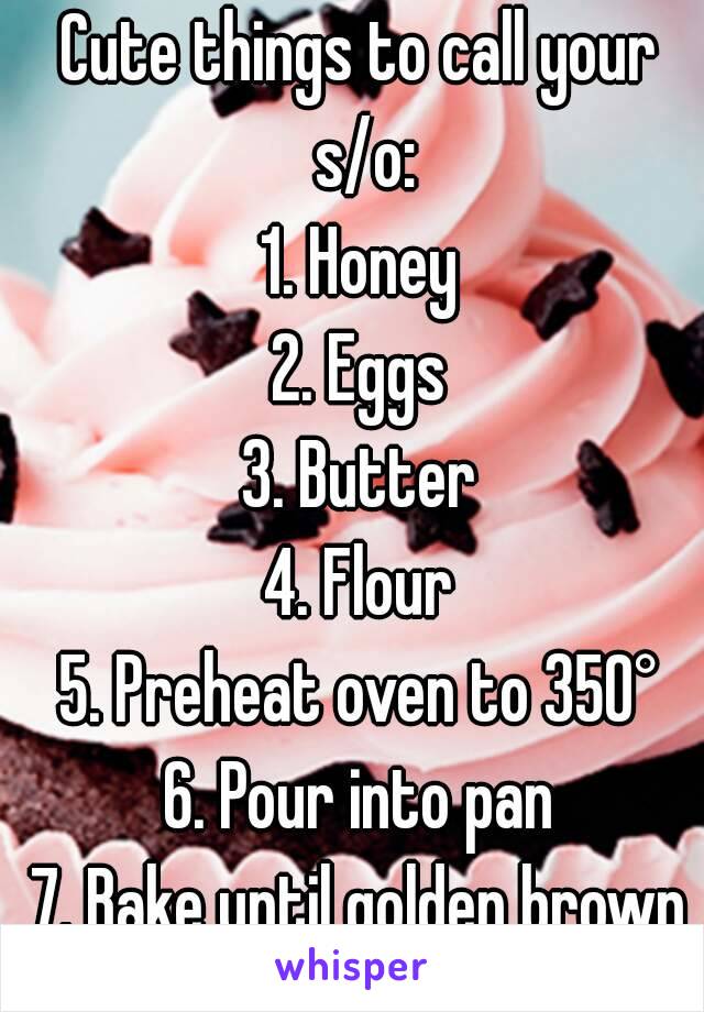 Cute things to call your s/o:
1. Honey
2. Eggs
3. Butter
4. Flour
5. Preheat oven to 350°
6. Pour into pan
7. Bake until golden brown