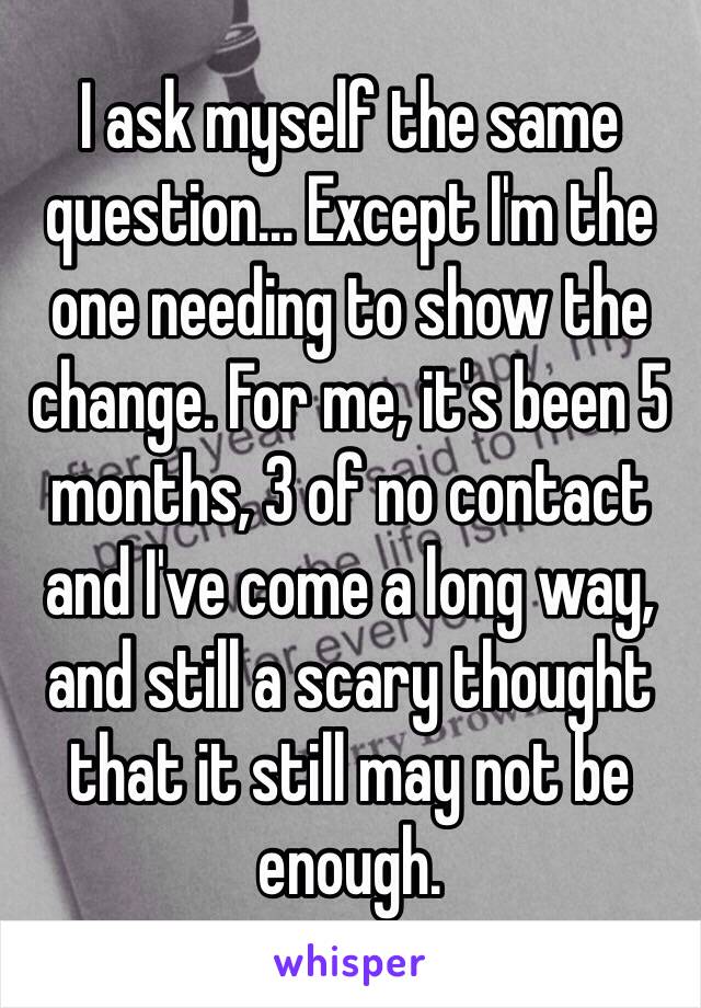 I ask myself the same question... Except I'm the one needing to show the change. For me, it's been 5 months, 3 of no contact and I've come a long way, and still a scary thought that it still may not be enough. 