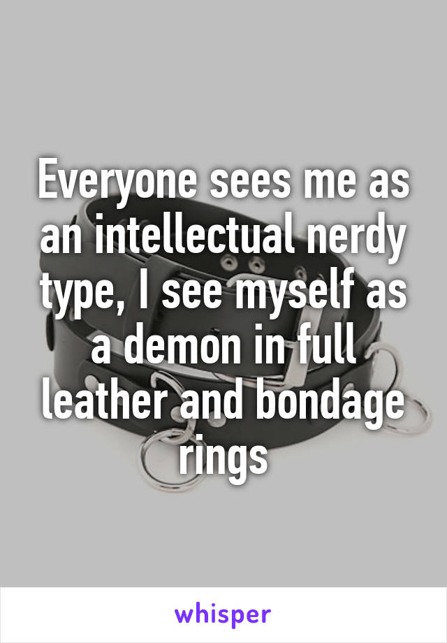 Everyone sees me as an intellectual nerdy type, I see myself as a demon in full leather and bondage rings