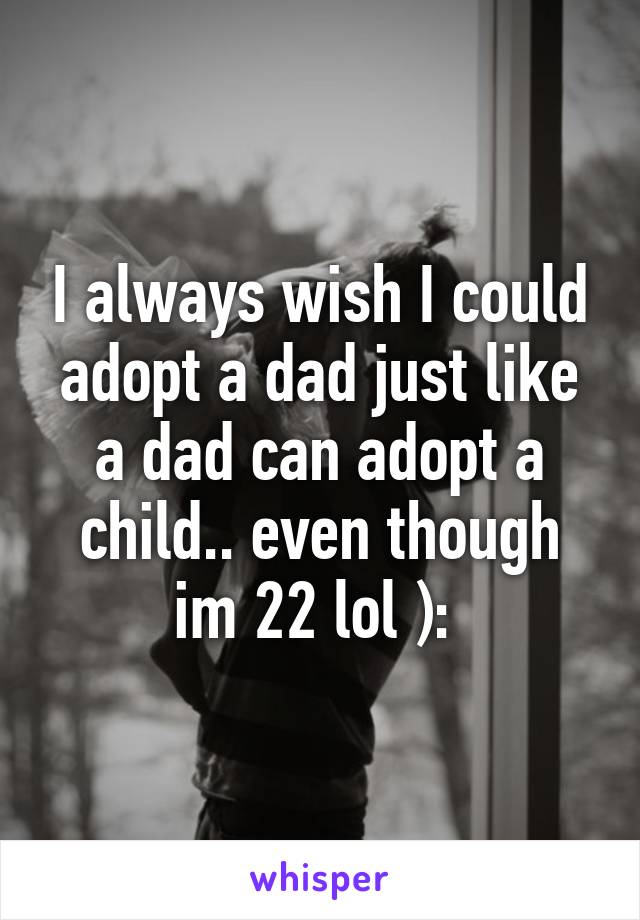 I always wish I could adopt a dad just like a dad can adopt a child.. even though im 22 lol ): 