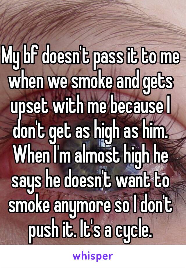 My bf doesn't pass it to me when we smoke and gets upset with me because I don't get as high as him. When I'm almost high he says he doesn't want to smoke anymore so I don't push it. It's a cycle.