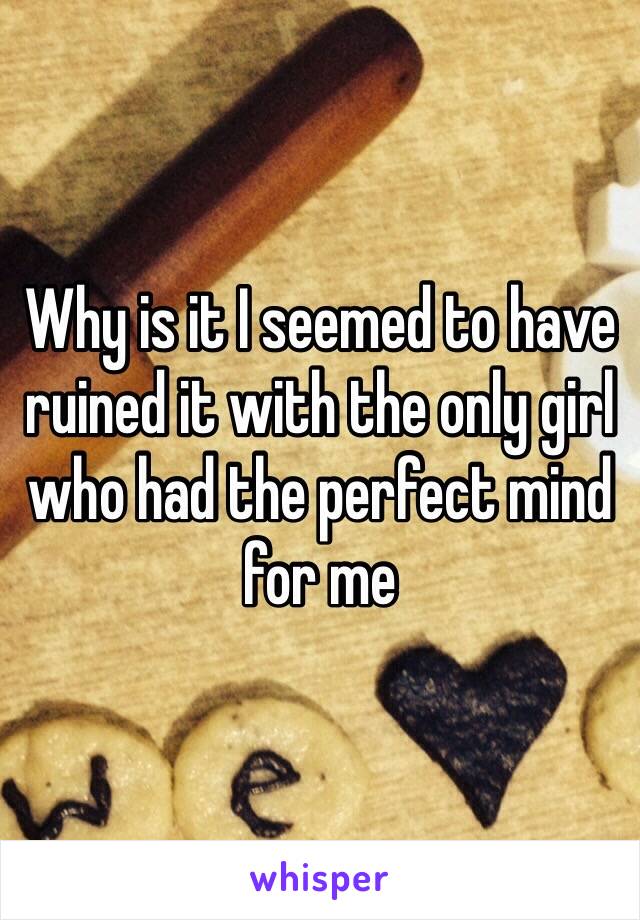 Why is it I seemed to have ruined it with the only girl who had the perfect mind for me