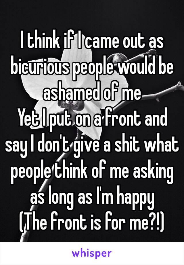 I think if I came out as bicurious people would be ashamed of me 
Yet I put on a front and say I don't give a shit what people think of me asking as long as I'm happy
(The front is for me?!)