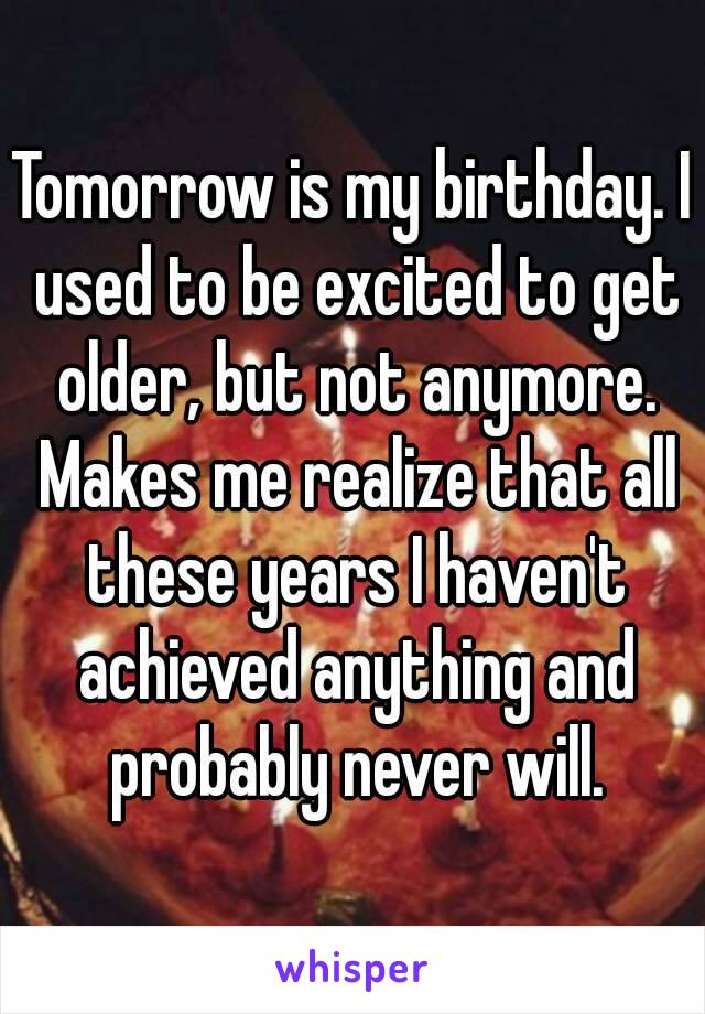 Tomorrow is my birthday. I used to be excited to get older, but not anymore. Makes me realize that all these years I haven't achieved anything and probably never will.