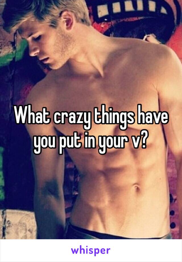 What crazy things have you put in your v? 