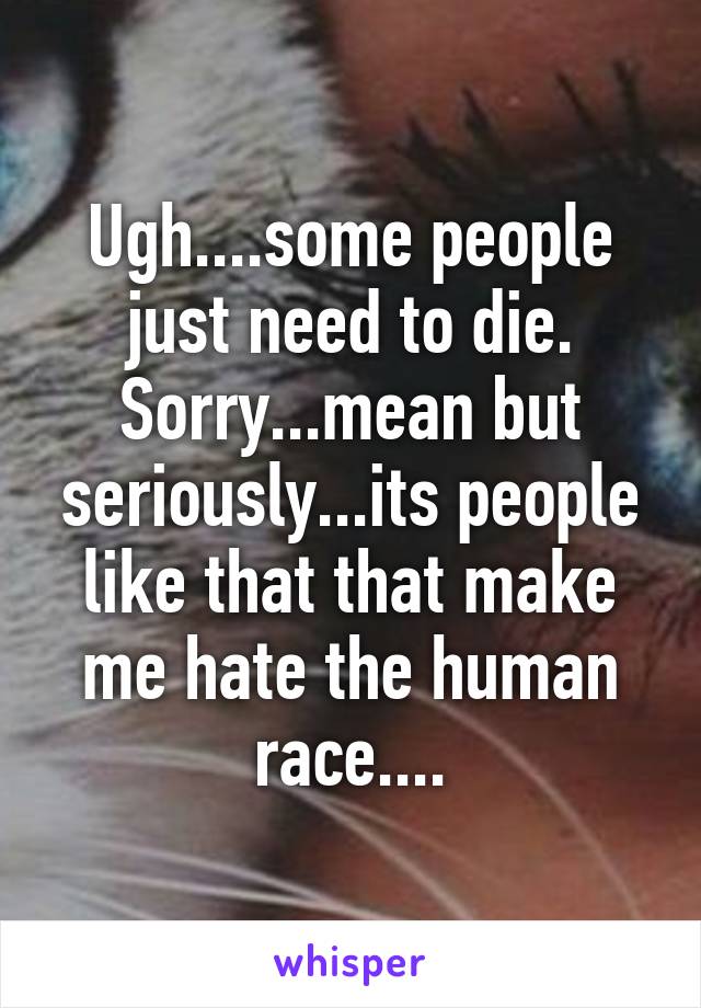 Ugh....some people just need to die. Sorry...mean but seriously...its people like that that make me hate the human race....