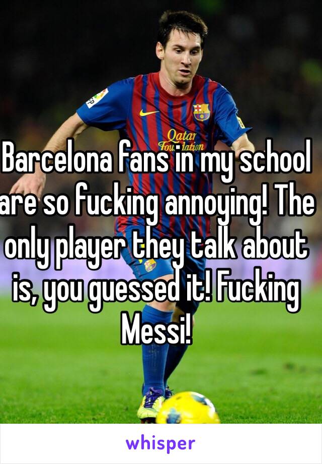 Barcelona fans in my school are so fucking annoying! The only player they talk about is, you guessed it! Fucking Messi!