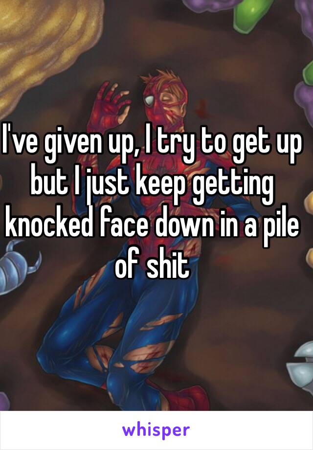 I've given up, I try to get up but I just keep getting knocked face down in a pile of shit 