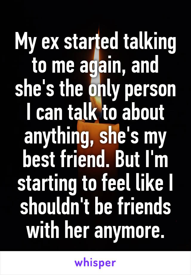 My ex started talking to me again, and she's the only person I can talk to about anything, she's my best friend. But I'm starting to feel like I shouldn't be friends with her anymore.