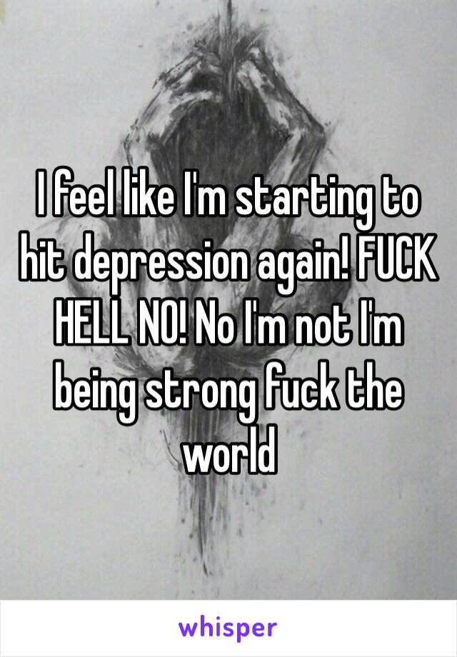 I feel like I'm starting to hit depression again! FUCK HELL NO! No I'm not I'm being strong fuck the world 