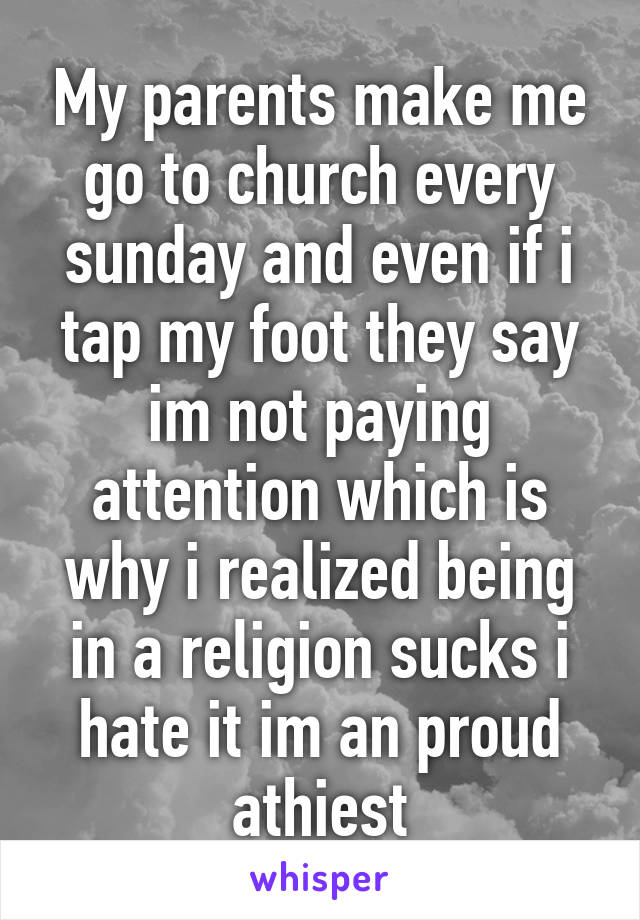 My parents make me go to church every sunday and even if i tap my foot they say im not paying attention which is why i realized being in a religion sucks i hate it im an proud athiest