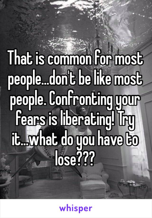 That is common for most people...don't be like most people. Confronting your fears is liberating! Try it...what do you have to lose???