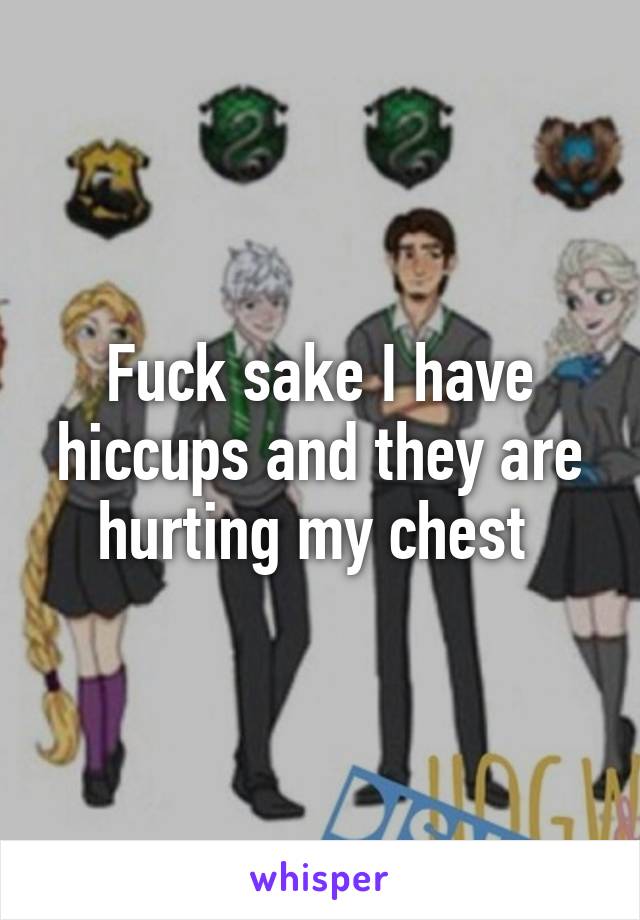 Fuck sake I have hiccups and they are hurting my chest 