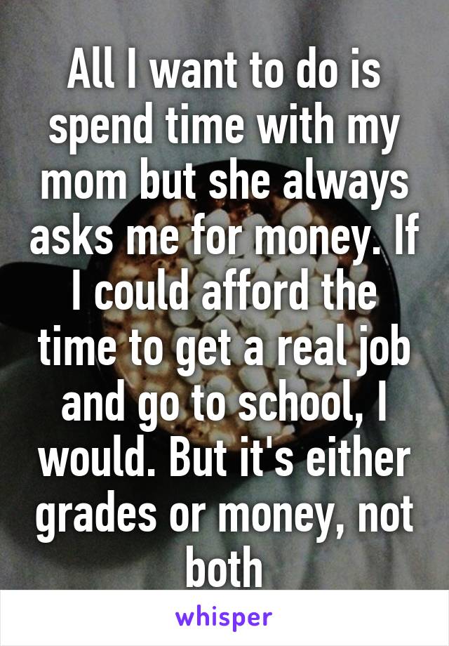 All I want to do is spend time with my mom but she always asks me for money. If I could afford the time to get a real job and go to school, I would. But it's either grades or money, not both