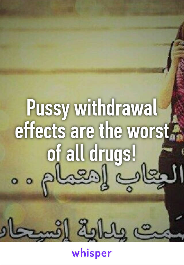 Pussy withdrawal effects are the worst of all drugs!