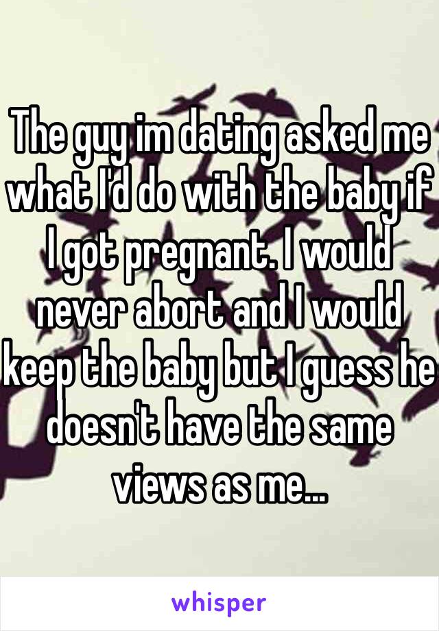 The guy im dating asked me what I'd do with the baby if I got pregnant. I would never abort and I would keep the baby but I guess he doesn't have the same views as me...