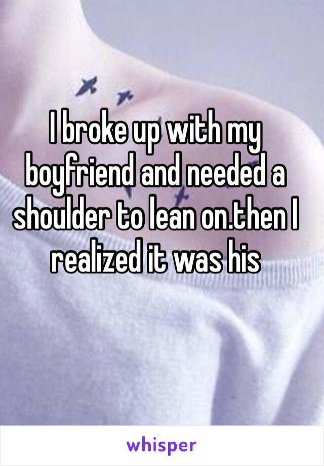 I broke up with my boyfriend and needed a shoulder to lean on.then I realized it was his