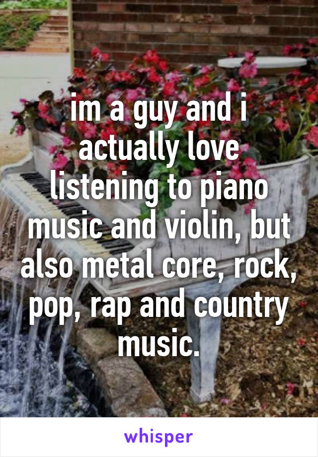 im a guy and i actually love listening to piano music and violin, but also metal core, rock, pop, rap and country music.