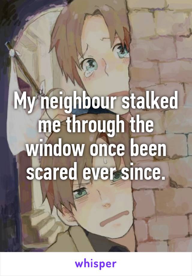 My neighbour stalked me through the window once been scared ever since.