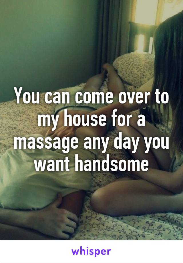 You can come over to my house for a massage any day you want handsome