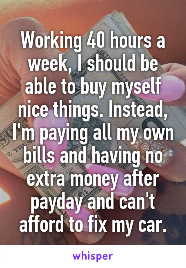 Working 40 hours a week, I should be able to buy myself nice things. Instead, I'm paying all my own bills and having no extra money after payday and can't afford to fix my car.