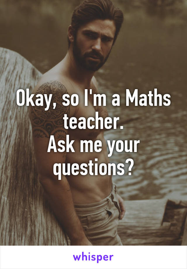 Okay, so I'm a Maths teacher.
Ask me your questions?