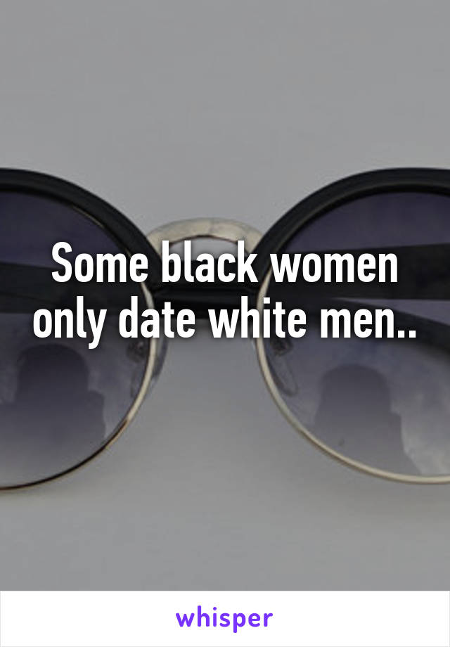 Some black women only date white men.. 