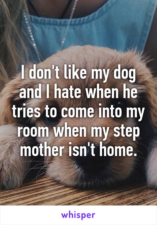 I don't like my dog and I hate when he tries to come into my room when my step mother isn't home.