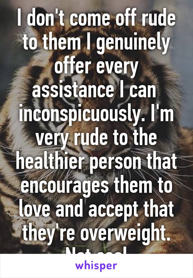 I don't come off rude to them I genuinely offer every assistance I can  inconspicuously. I'm very rude to the healthier person that encourages them to love and accept that they're overweight. Not cool