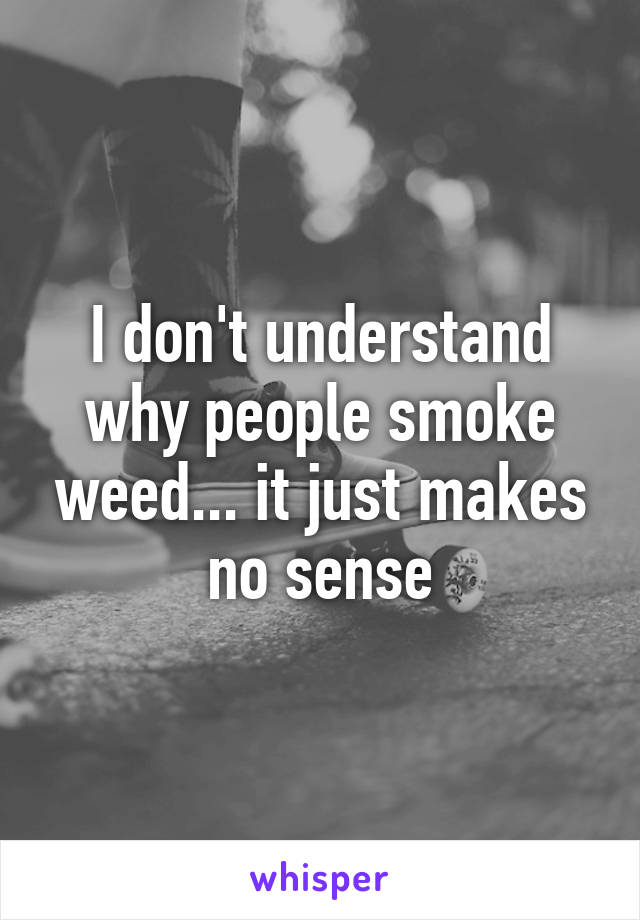 I don't understand why people smoke weed... it just makes no sense