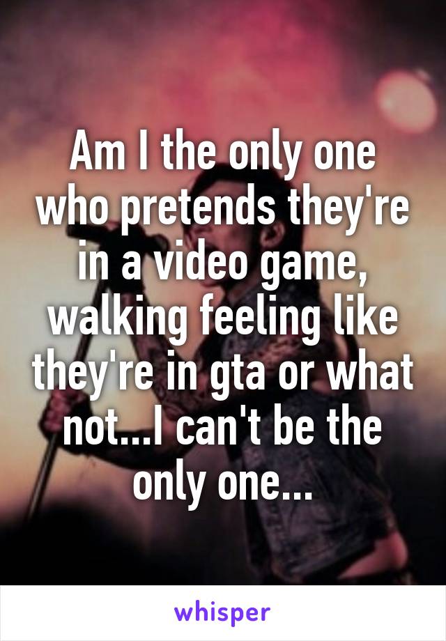 Am I the only one who pretends they're in a video game, walking feeling like they're in gta or what not...I can't be the only one...