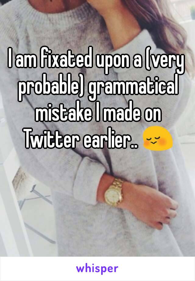 I am fixated upon a (very probable) grammatical mistake I made on Twitter earlier.. 😳